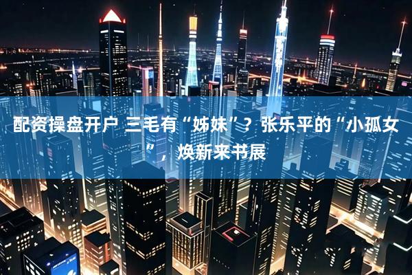 配资操盘开户 三毛有“姊妹”？张乐平的“小孤女”，焕新来书展
