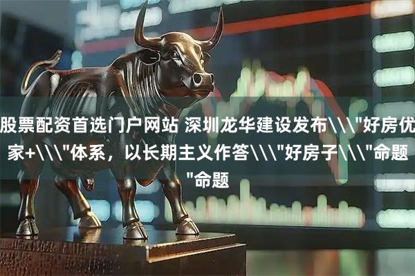 股票配资首选门户网站 深圳龙华建设发布\＂好房优家+\＂体系，以长期主义作答\＂好房子\＂命题